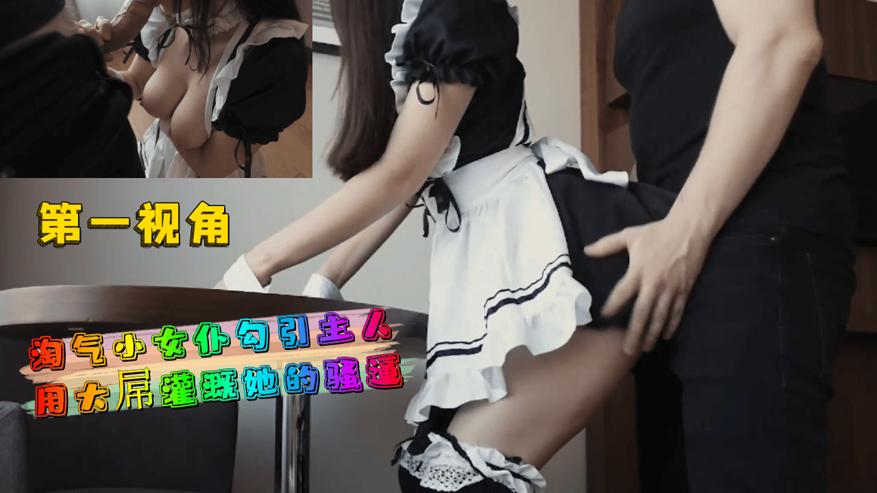 第一视角 淘气小女仆勾引主人 大屌灌溉骚逼